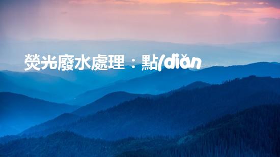 熒光廢水處理：點(diǎn)亮環(huán)保之路，你知道怎樣消除這一隱患嗎？